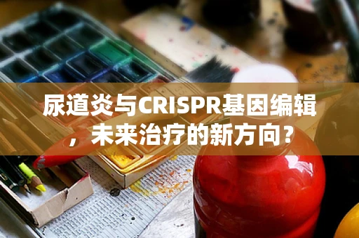 尿道炎与CRISPR基因编辑，未来治疗的新方向？