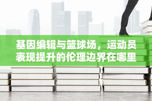 基因编辑与篮球场，运动员表现提升的伦理边界在哪里？