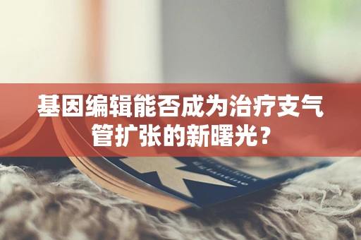 基因编辑能否成为治疗支气管扩张的新曙光？