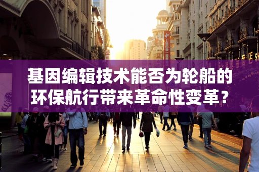 基因编辑技术能否为轮船的环保航行带来革命性变革？