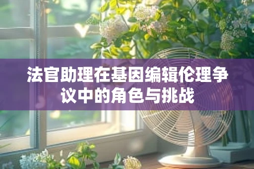 法官助理在基因编辑伦理争议中的角色与挑战