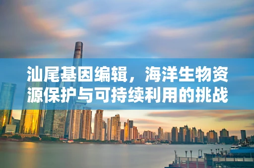 汕尾基因编辑，海洋生物资源保护与可持续利用的挑战
