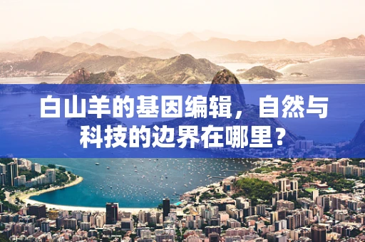 白山羊的基因编辑，自然与科技的边界在哪里？