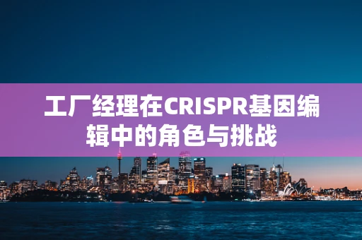 工厂经理在CRISPR基因编辑中的角色与挑战