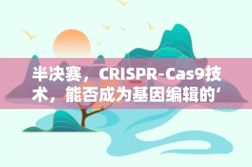 半决赛，CRISPR-Cas9技术，能否成为基因编辑的‘决胜一技’？
