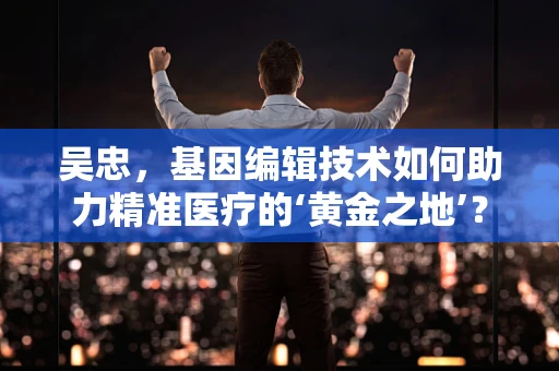 吴忠，基因编辑技术如何助力精准医疗的‘黄金之地’？