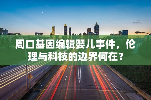 周口基因编辑婴儿事件，伦理与科技的边界何在？