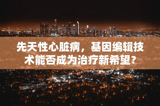 先天性心脏病，基因编辑技术能否成为治疗新希望？