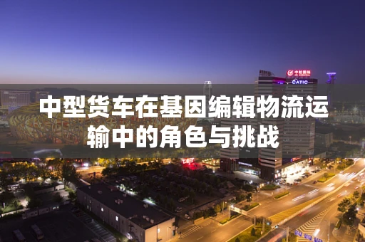 中型货车在基因编辑物流运输中的角色与挑战