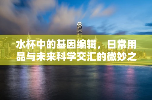 水杯中的基因编辑，日常用品与未来科学交汇的微妙之处