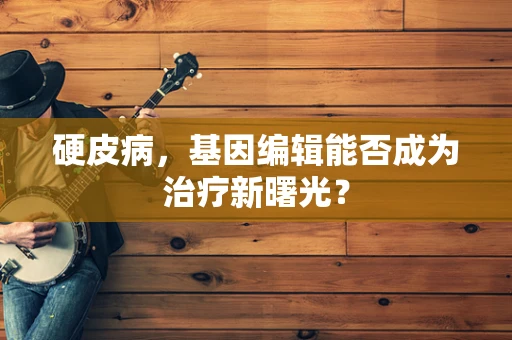 硬皮病，基因编辑能否成为治疗新曙光？