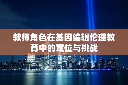 教师角色在基因编辑伦理教育中的定位与挑战