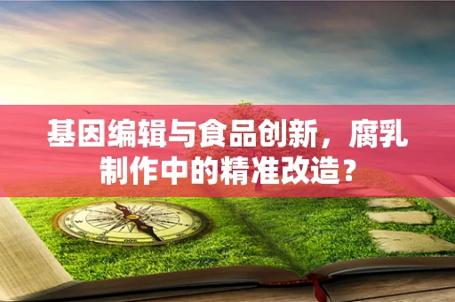 基因编辑与食品创新，腐乳制作中的精准改造？