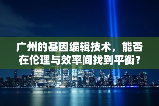 广州的基因编辑技术，能否在伦理与效率间找到平衡？