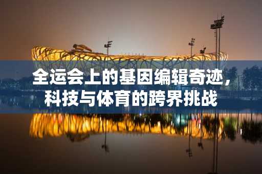 全运会上的基因编辑奇迹，科技与体育的跨界挑战