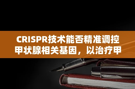 CRISPR技术能否精准调控甲状腺相关基因，以治疗甲状腺功能亢进症？