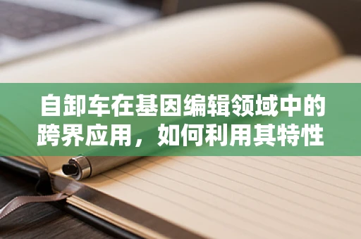 自卸车在基因编辑领域中的跨界应用，如何利用其特性优化基因编辑效率？