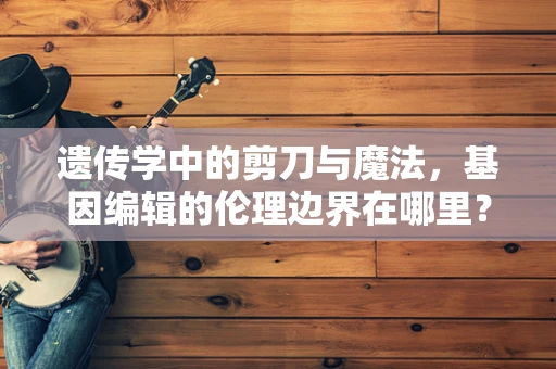 遗传学中的剪刀与魔法，基因编辑的伦理边界在哪里？