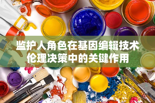 监护人角色在基因编辑技术伦理决策中的关键作用