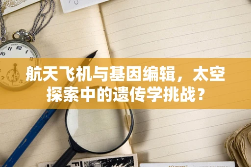 航天飞机与基因编辑，太空探索中的遗传学挑战？
