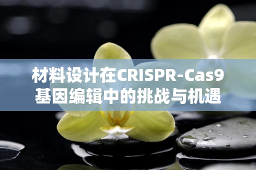 材料设计在CRISPR-Cas9基因编辑中的挑战与机遇