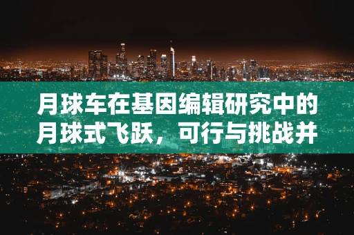 月球车在基因编辑研究中的月球式飞跃，可行与挑战并存？