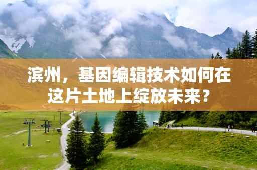 滨州，基因编辑技术如何在这片土地上绽放未来？
