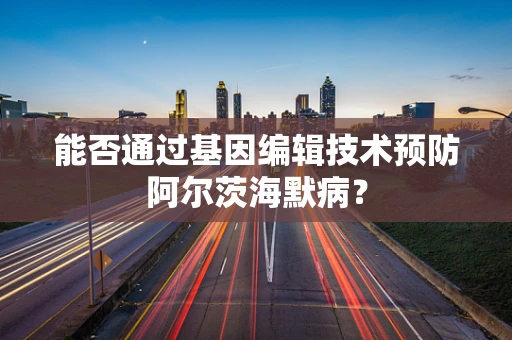 能否通过基因编辑技术预防阿尔茨海默病？