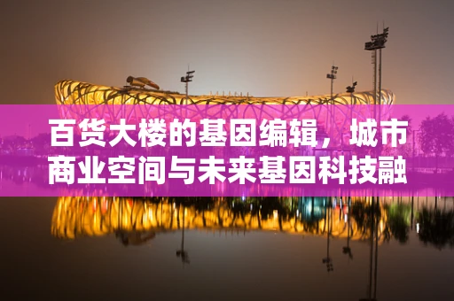 百货大楼的基因编辑，城市商业空间与未来基因科技融合的挑战？
