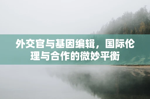 外交官与基因编辑，国际伦理与合作的微妙平衡