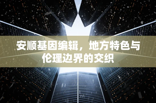 安顺基因编辑，地方特色与伦理边界的交织