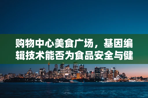 购物中心美食广场，基因编辑技术能否为食品安全与健康带来革命性改变？