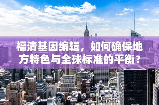 福清基因编辑，如何确保地方特色与全球标准的平衡？