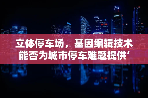 立体停车场，基因编辑技术能否为城市停车难题提供‘基因突变’？
