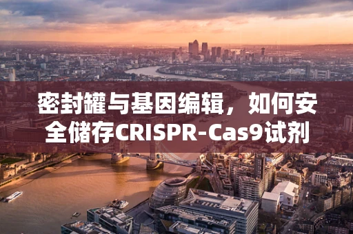 密封罐与基因编辑，如何安全储存CRISPR-Cas9试剂？