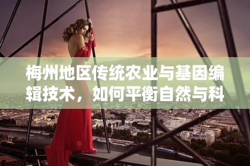 梅州地区传统农业与基因编辑技术，如何平衡自然与科技的力量？