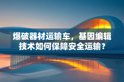 爆破器材运输车，基因编辑技术如何保障安全运输？