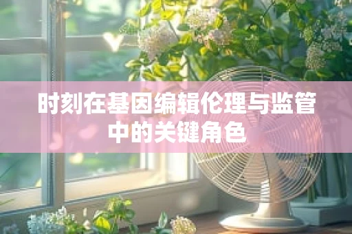时刻在基因编辑伦理与监管中的关键角色