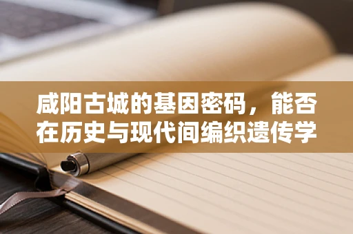 咸阳古城的基因密码，能否在历史与现代间编织遗传学新篇章？