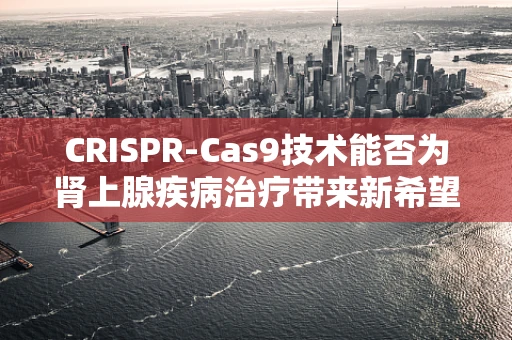 CRISPR-Cas9技术能否为肾上腺疾病治疗带来新希望？