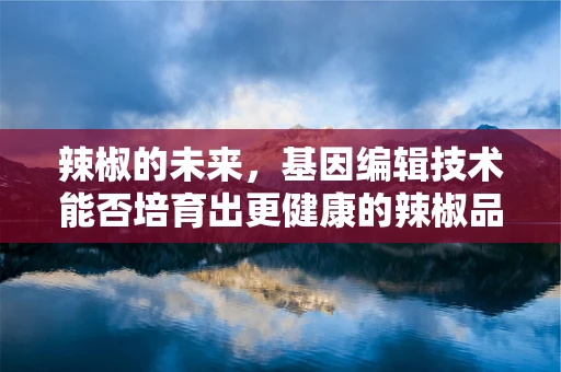 辣椒的未来，基因编辑技术能否培育出更健康的辣椒品种？