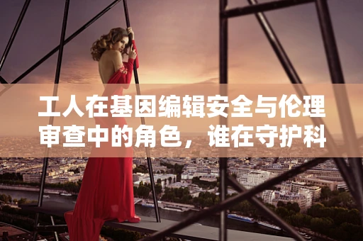 工人在基因编辑安全与伦理审查中的角色，谁在守护科学的边界？