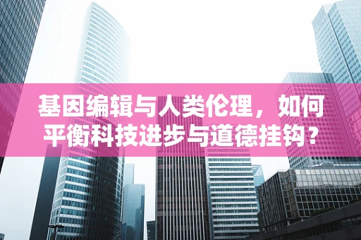 基因编辑与人类伦理，如何平衡科技进步与道德挂钩？