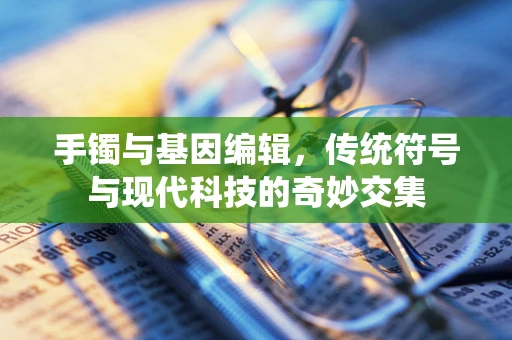 手镯与基因编辑，传统符号与现代科技的奇妙交集
