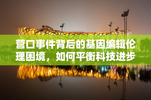 营口事件背后的基因编辑伦理困境，如何平衡科技进步与公众信任？