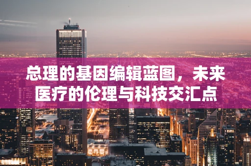 总理的基因编辑蓝图，未来医疗的伦理与科技交汇点