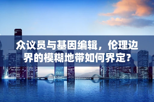 众议员与基因编辑，伦理边界的模糊地带如何界定？