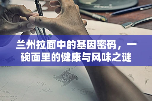 兰州拉面中的基因密码，一碗面里的健康与风味之谜