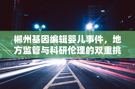 郴州基因编辑婴儿事件，地方监管与科研伦理的双重挑战
