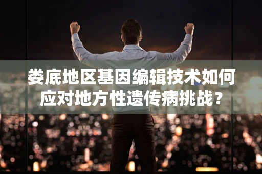 娄底地区基因编辑技术如何应对地方性遗传病挑战？